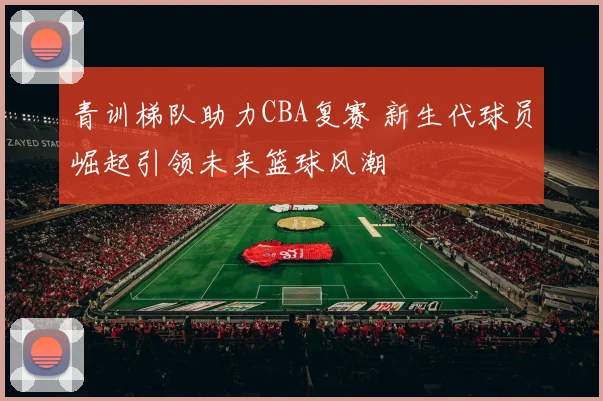 青训梯队助力CBA复赛 新生代球员崛起引领未来篮球风潮