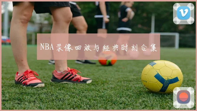 NBA录像回放与经典时刻合集