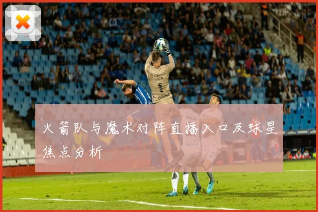 火箭队与魔术对阵直播入口及球星焦点分析