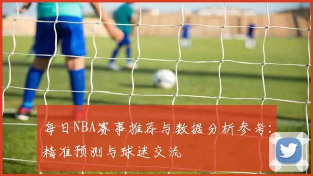 每日NBA赛事推荐与数据分析参考：精准预测与球迷交流