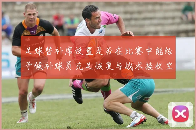 足球替补席设置是否在比赛中能给予候补球员充足恢复与战术接收空间